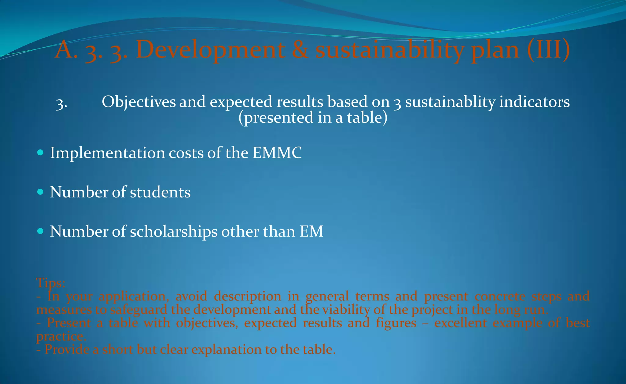 A. 3. 3. Development & sustainability plan (III)
   3.     Objectives and expected results based on 3 sustainablity indicators
                            (presented in a table)

 Implementation costs of the EMMC

 Number of students

 Number of scholarships other than EM


Tips:
- In your application, avoid description in general terms and present concrete steps and
measures to safeguard the development and the viability of the project in the long run.
- Present a table with objectives, expected results and figures – excellent example of best
practice.
- Provide a short but clear explanation to the table.
 