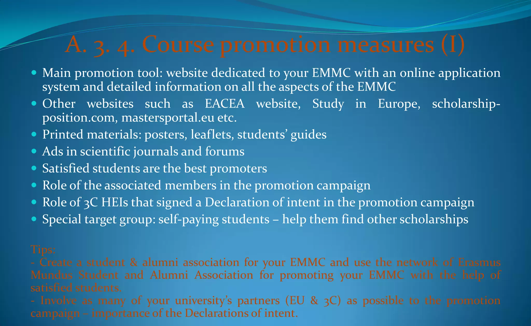 A. 3. 4. Course promotion measures (I)
 Main promotion tool: website dedicated to your EMMC with an online application
    system and detailed information on all the aspects of the EMMC
   Other websites such as EACEA website, Study in Europe, scholarship-
    position.com, mastersportal.eu etc.
   Printed materials: posters, leaflets, students’ guides
   Ads in scientific journals and forums
   Satisfied students are the best promoters
   Role of the associated members in the promotion campaign
   Role of 3C HEIs that signed a Declaration of intent in the promotion campaign
   Special target group: self-paying students – help them find other scholarships

Tips:
- Create a student & alumni association for your EMMC and use the network of Erasmus
Mundus Student and Alumni Association for promoting your EMMC with the help of
satisfied students.
- Involve as many of your university’s partners (EU & 3C) as possible to the promotion
campaign – importance of the Declarations of intent.
 