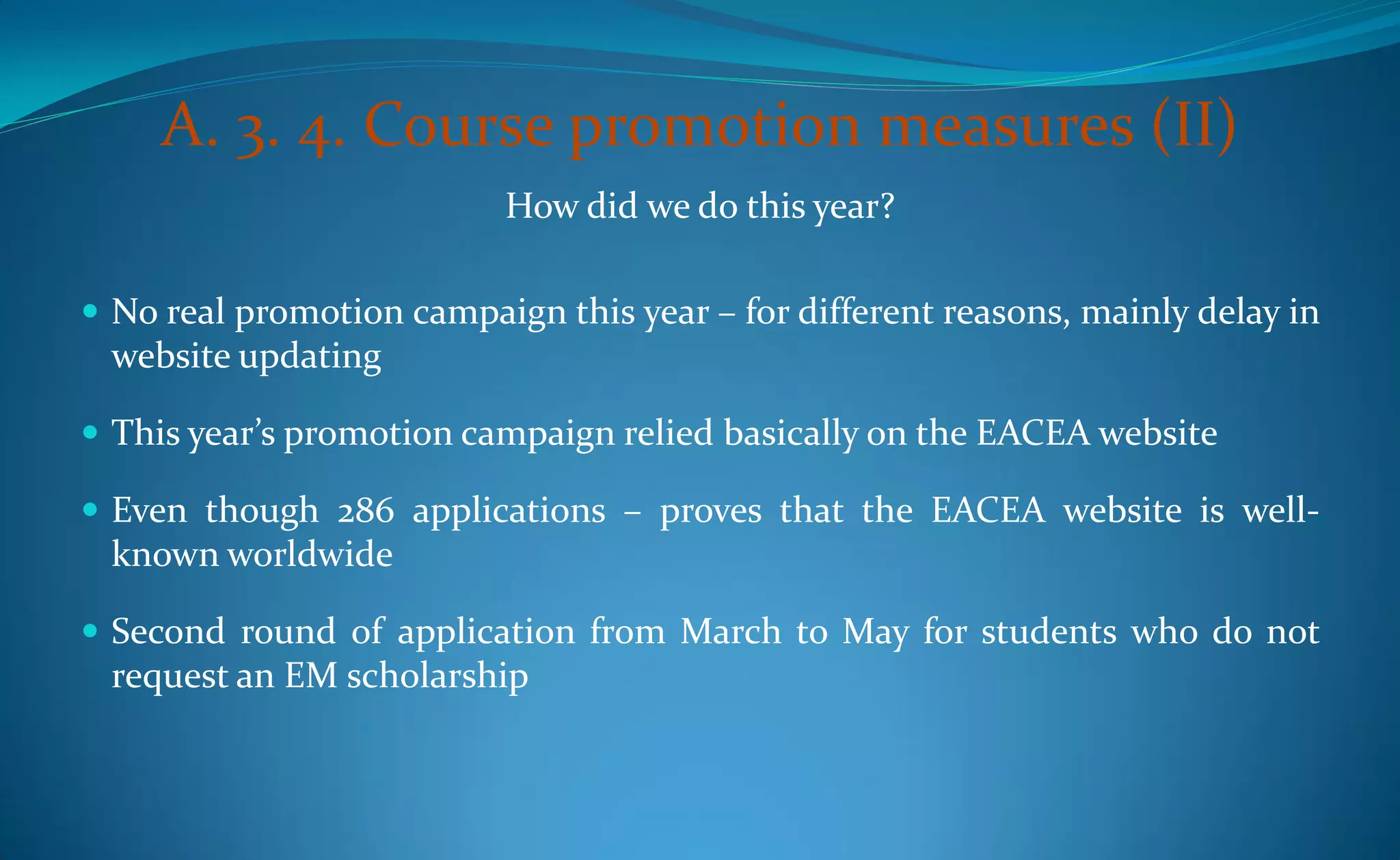 A. 3. 4. Course promotion measures (II)
                           How did we do this year?

 No real promotion campaign this year – for different reasons, mainly delay in
 website updating

 This year’s promotion campaign relied basically on the EACEA website

 Even though 286 applications – proves that the EACEA website is well-
 known worldwide

 Second round of application from March to May for students who do not
 request an EM scholarship
 
