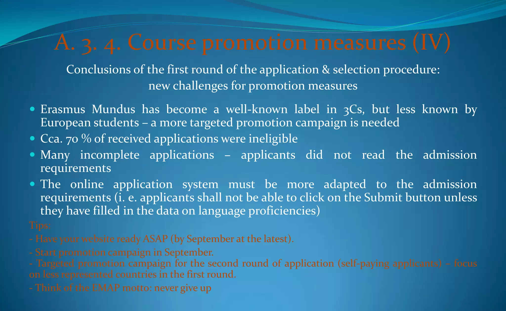 A. 3. 4. Course promotion measures (IV)
        Conclusions of the first round of the application & selection procedure:
                       new challenges for promotion measures
 Erasmus Mundus has become a well-known label in 3Cs, but less known by
  European students – a more targeted promotion campaign is needed
 Cca. 70 % of received applications were ineligible
 Many incomplete applications – applicants did not read the admission
  requirements
 The online application system must be more adapted to the admission
  requirements (i. e. applicants shall not be able to click on the Submit button unless
  they have filled in the data on language proficiencies)
Tips:
- Have your website ready ASAP (by September at the latest).
- Start promotion campaign in September.
- Targeted promotion campaign for the second round of application (self-paying applicants) – focus
on less represented countries in the first round.
- Think of the EMAP motto: never give up
 