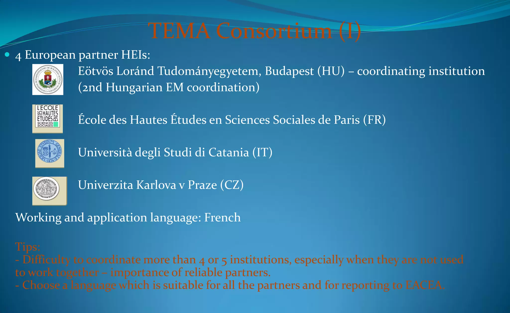 TEMA Consortium (I)
 4 European partner HEIs:
              Eötvös Loránd Tudományegyetem, Budapest (HU) – coordinating institution
              (2nd Hungarian EM coordination)

              École des Hautes Études en Sciences Sociales de Paris (FR)

              Università degli Studi di Catania (IT)

              Univerzita Karlova v Praze (CZ)

  Working and application language: French

  Tips:
  - Difficulty to coordinate more than 4 or 5 institutions, especially when they are not used
  to work together – importance of reliable partners.
  - Choose a language which is suitable for all the partners and for reporting to EACEA.
 