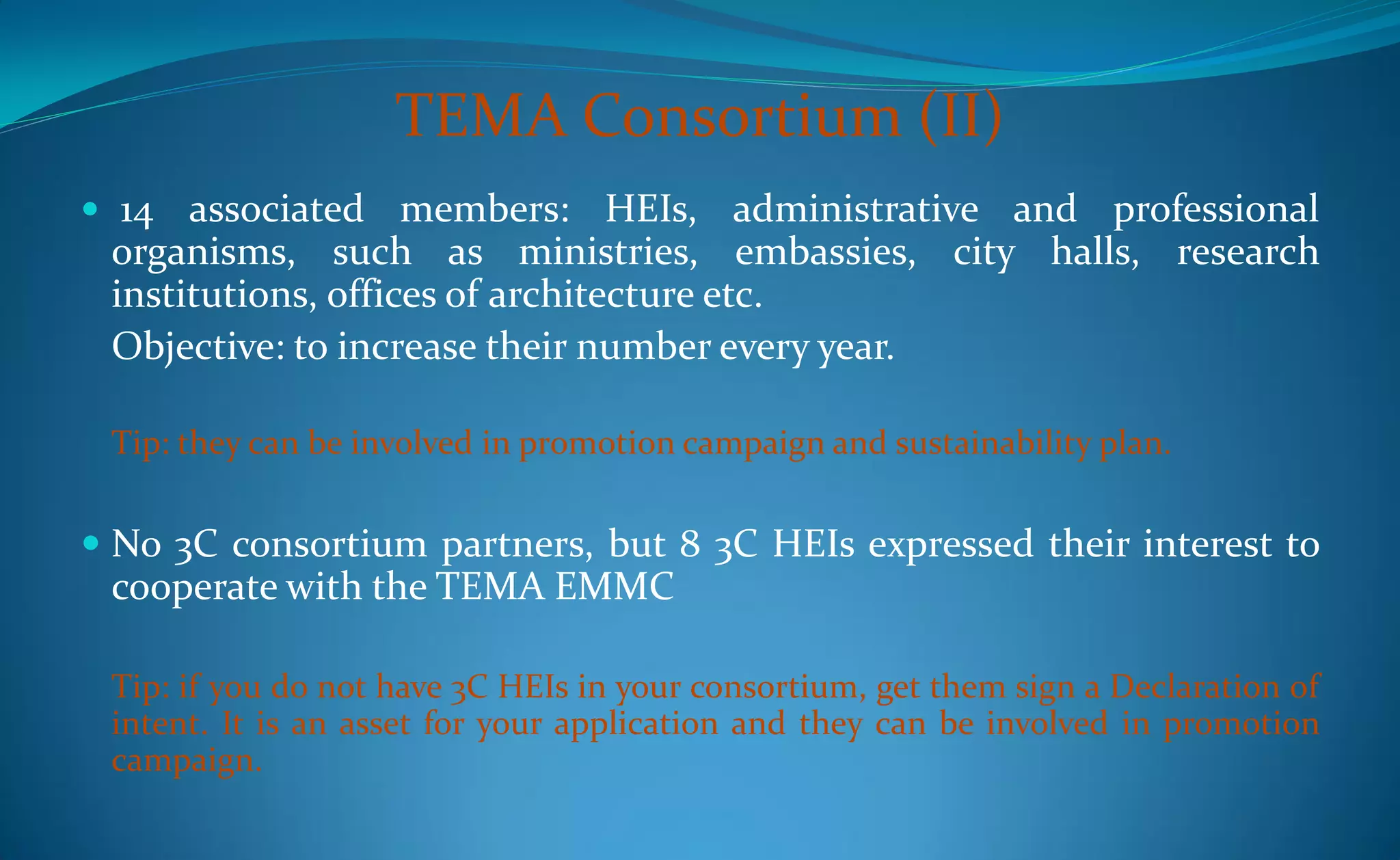 TEMA Consortium (II)
 14  associated members: HEIs, administrative and professional
 organisms, such as ministries, embassies, city halls, research
 institutions, offices of architecture etc.
 Objective: to increase their number every year.

 Tip: they can be involved in promotion campaign and sustainability plan.


 No 3C consortium partners, but 8 3C HEIs expressed their interest to
 cooperate with the TEMA EMMC

 Tip: if you do not have 3C HEIs in your consortium, get them sign a Declaration of
 intent. It is an asset for your application and they can be involved in promotion
 campaign.
 