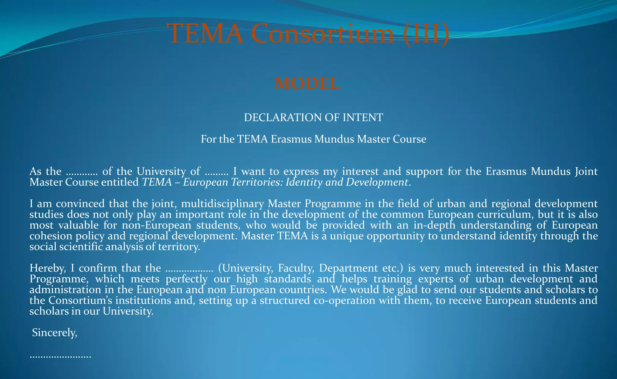 TEMA Consortium (III)
                                                 MODEL
                                           DECLARATION OF INTENT
                                  For the TEMA Erasmus Mundus Master Course

As the ………… of the University of ……… I want to express my interest and support for the Erasmus Mundus Joint
Master Course entitled TEMA – European Territories: Identity and Development.
I am convinced that the joint, multidisciplinary Master Programme in the field of urban and regional development
studies does not only play an important role in the development of the common European curriculum, but it is also
most valuable for non-European students, who would be provided with an in-depth understanding of European
cohesion policy and regional development. Master TEMA is a unique opportunity to understand identity through the
social scientific analysis of territory.
Hereby, I confirm that the ……………… (University, Faculty, Department etc.) is very much interested in this Master
Programme, which meets perfectly our high standards and helps training experts of urban development and
administration in the European and non European countries. We would be glad to send our students and scholars to
the Consortium’s institutions and, setting up a structured co-operation with them, to receive European students and
scholars in our University.
Sincerely,
…………………..
 