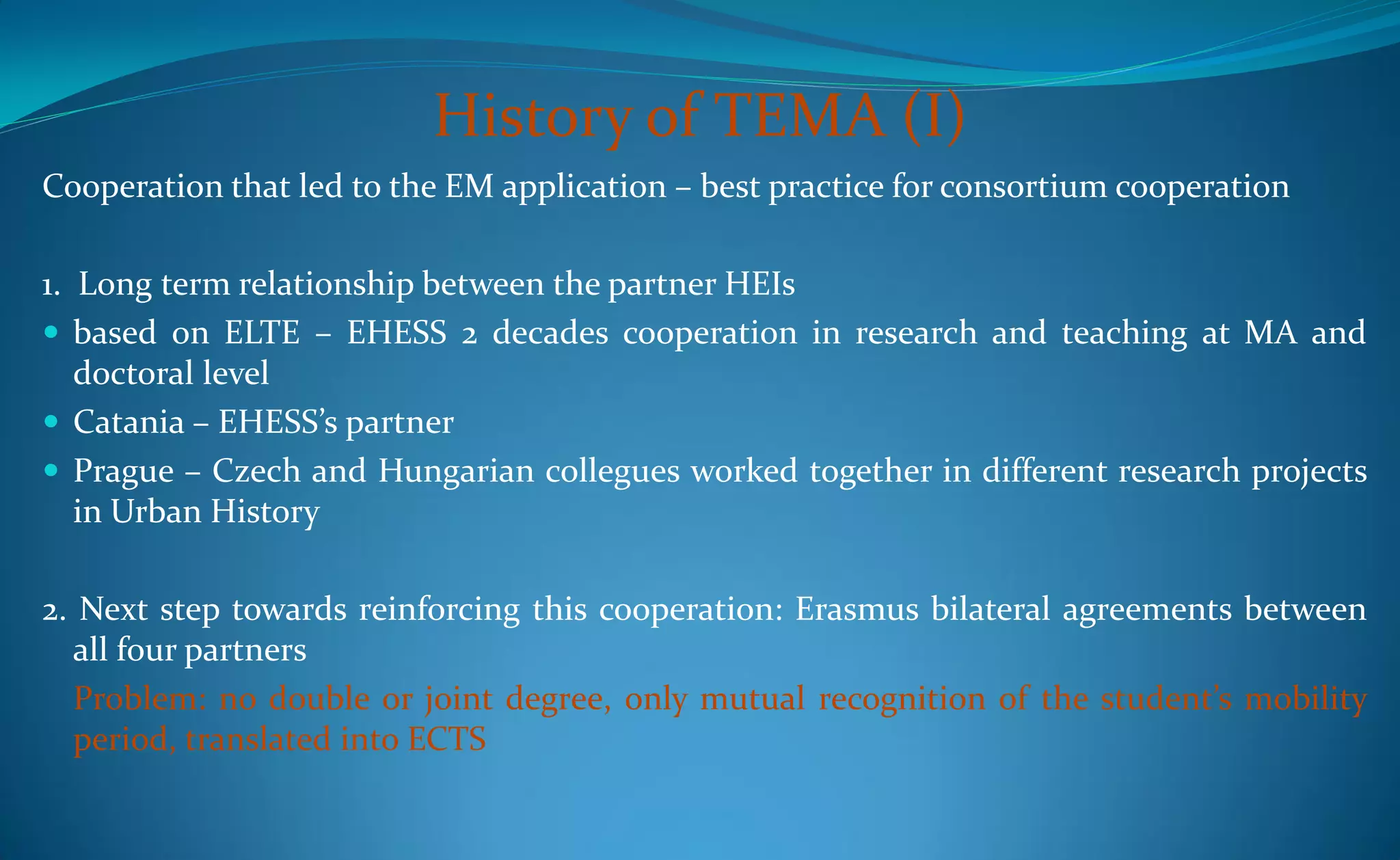 History of TEMA (I)
Cooperation that led to the EM application – best practice for consortium cooperation

1. Long term relationship between the partner HEIs
 based on ELTE – EHESS 2 decades cooperation in research and teaching at MA and
   doctoral level
 Catania – EHESS’s partner
 Prague – Czech and Hungarian collegues worked together in different research projects
   in Urban History

2. Next step towards reinforcing this cooperation: Erasmus bilateral agreements between
  all four partners
  Problem: no double or joint degree, only mutual recognition of the student’s mobility
  period, translated into ECTS
 