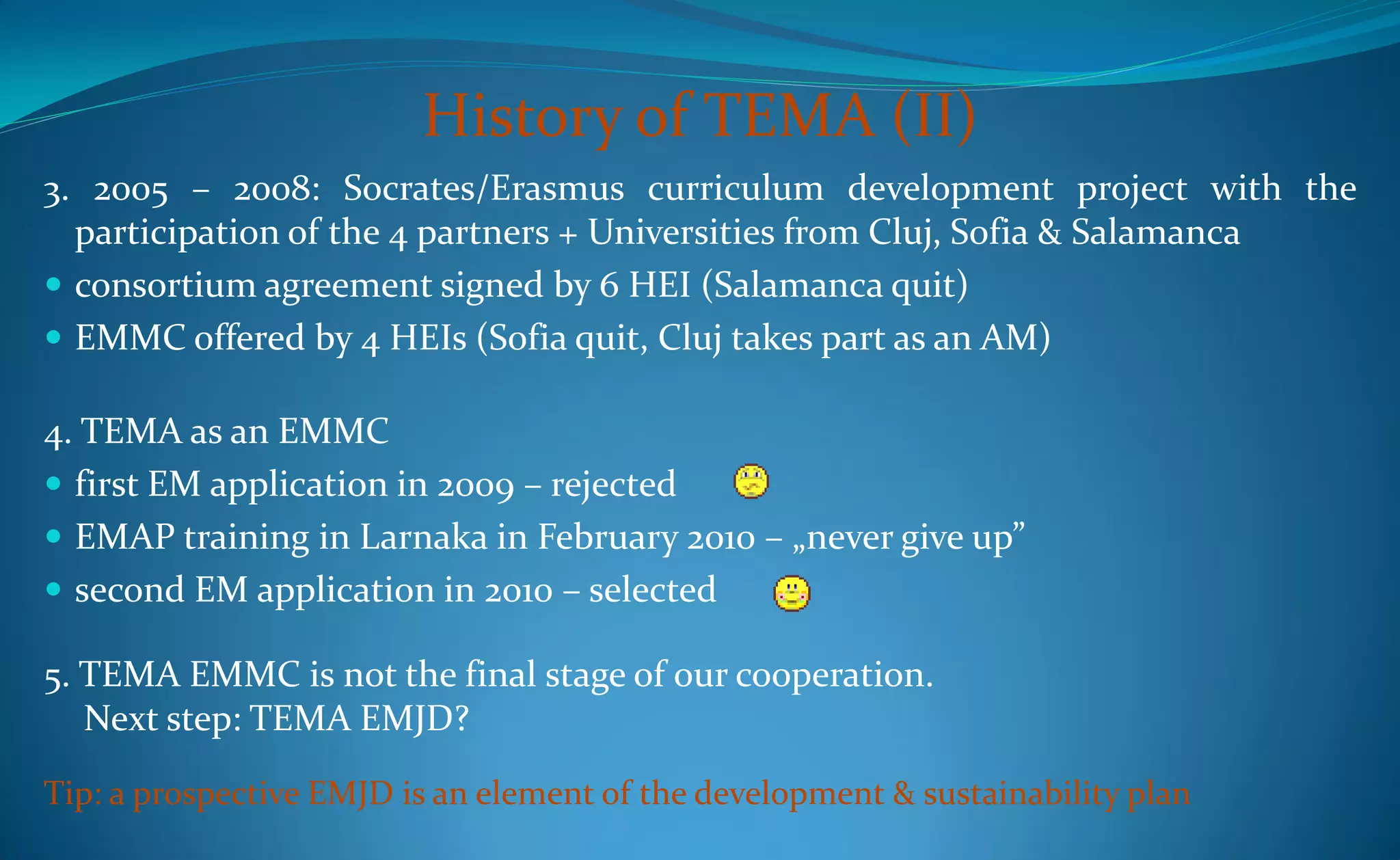 History of TEMA (II)
3. 2005 – 2008: Socrates/Erasmus curriculum development project with the
  participation of the 4 partners + Universities from Cluj, Sofia & Salamanca
 consortium agreement signed by 6 HEI (Salamanca quit)
 EMMC offered by 4 HEIs (Sofia quit, Cluj takes part as an AM)

4. TEMA as an EMMC
 first EM application in 2009 – rejected
 EMAP training in Larnaka in February 2010 – „never give up”
 second EM application in 2010 – selected

5. TEMA EMMC is not the final stage of our cooperation.
   Next step: TEMA EMJD?

Tip: a prospective EMJD is an element of the development & sustainability plan
 