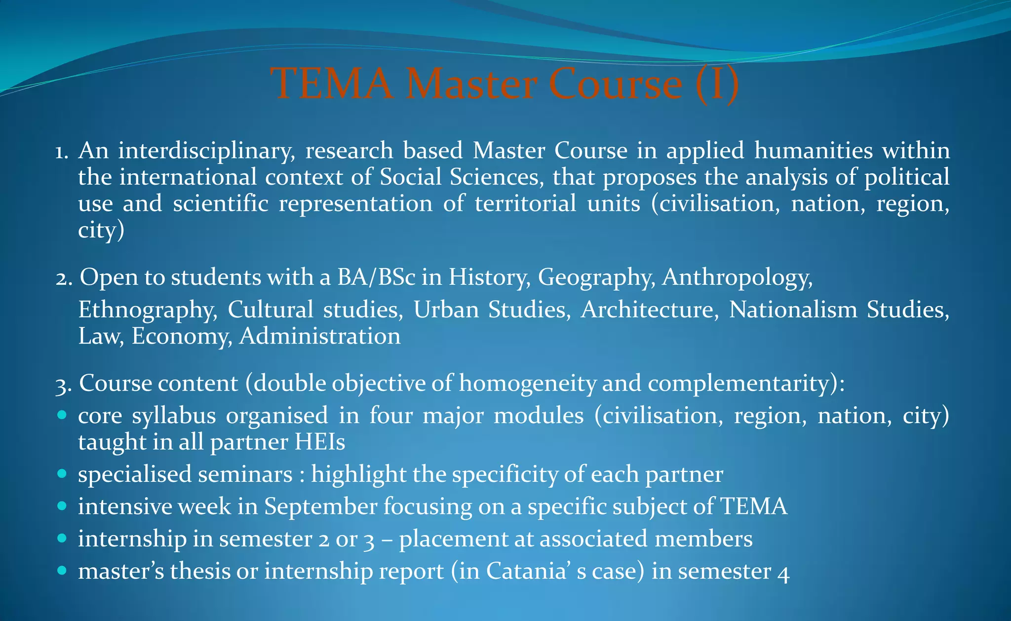 TEMA Master Course (I)
1. An interdisciplinary, research based Master Course in applied humanities within
   the international context of Social Sciences, that proposes the analysis of political
   use and scientific representation of territorial units (civilisation, nation, region,
   city)
2. Open to students with a BA/BSc in History, Geography, Anthropology,
   Ethnography, Cultural studies, Urban Studies, Architecture, Nationalism Studies,
   Law, Economy, Administration
3. Course content (double objective of homogeneity and complementarity):
 core syllabus organised in four major modules (civilisation, region, nation, city)
   taught in all partner HEIs
 specialised seminars : highlight the specificity of each partner
 intensive week in September focusing on a specific subject of TEMA
 internship in semester 2 or 3 – placement at associated members
 master’s thesis or internship report (in Catania’ s case) in semester 4
 