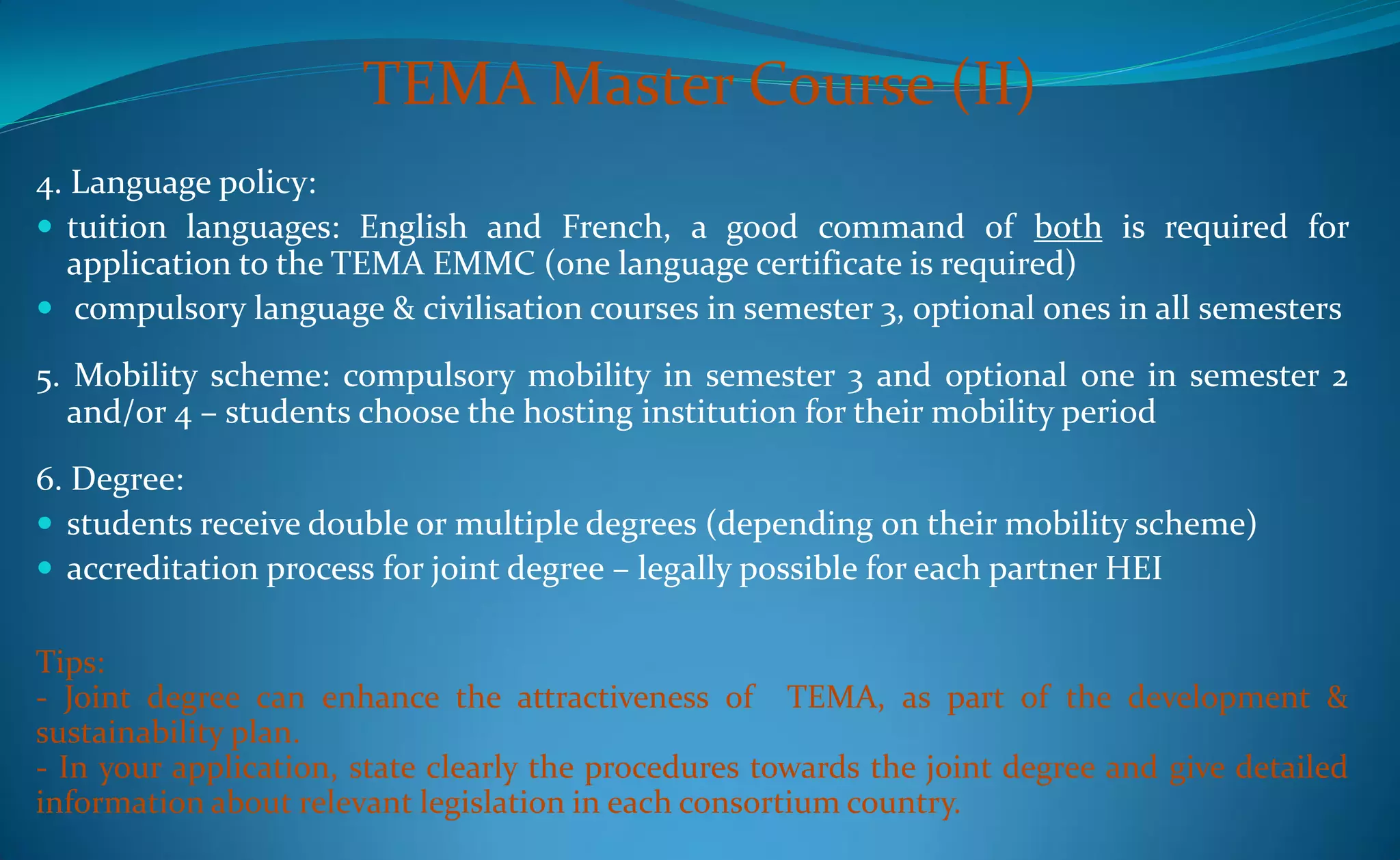 TEMA Master Course (II)
4. Language policy:
 tuition languages: English and French, a good command of both is required for
   application to the TEMA EMMC (one language certificate is required)
 compulsory language & civilisation courses in semester 3, optional ones in all semesters

5. Mobility scheme: compulsory mobility in semester 3 and optional one in semester 2
  and/or 4 – students choose the hosting institution for their mobility period
6. Degree:
 students receive double or multiple degrees (depending on their mobility scheme)
 accreditation process for joint degree – legally possible for each partner HEI

Tips:
- Joint degree can enhance the attractiveness of TEMA, as part of the development &
sustainability plan.
- In your application, state clearly the procedures towards the joint degree and give detailed
information about relevant legislation in each consortium country.
 