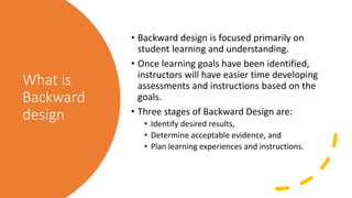 What is
Backward
design
• Backward design is focused primarily on
student learning and understanding.
• Once learning goals have been identified,
instructors will have easier time developing
assessments and instructions based on the
goals.
• Three stages of Backward Design are:
• Identify desired results,
• Determine acceptable evidence, and
• Plan learning experiences and instructions.
 