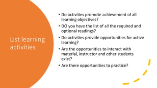 List learning
activities
• Do activities promote achievement of all
learning objectives?
• DO you have the list of all the required and
optional readings?
• Do activities provide opportunities for active
learning?
• Are the opportunities to interact with
material, instructor and other students
exist?
• Are there opportunities to practice?
 
