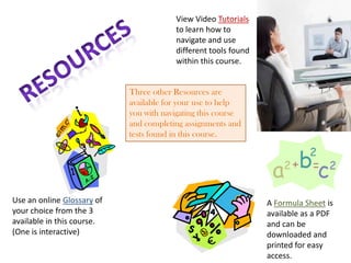 View Video Tutorials
                                        to learn how to
                                        navigate and use
                                        different tools found
                                        within this course.


                            Three other Resources are
                            available for your use to help
                            you with navigating this course
                            and completing assignments and
                            tests found in this course.




Use an online Glossary of                                       A Formula Sheet is
your choice from the 3                                          available as a PDF
available in this course.                                       and can be
(One is interactive)                                            downloaded and
                                                                printed for easy
                                                                access.
 