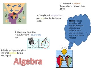 1. Start with a Pre-test
                                                             (remember – can only take
                                                             once)

                                    2. Complete all assignments
                                    and tests for the individual
                                    skills.                           Hint: If you are
                                                                      struggling with
                                                                      specific problems
                                                                      check the unit
                                                                      before to see if
              3. Make sure to review                                  you are missing a
              vocabulary in the Studymate                             step or skill that is
              link.                                                   required.




4. Make sure you complete
the final unit test before
moving on.
 