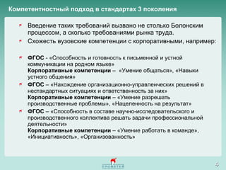 Компетентностный подход в стандартах 3 поколения Введение таких требований вызвано не столько Болонским процессом, а сколько требованиями рынка труда.  Схожесть вузовские компетенции с корпоративными, например: ФГОС  - «Способность и готовность к письменной и устной коммуникации на родном языке» Корпоративные компетенции  –  «Умение общаться», «Навыки устного общения»  ФГОС  – «Нахождение организационно-управленческих решений в нестандартных ситуациях и ответственность за них» Корпоративные компетенции  – «Умение разрешать производственные проблемы», «Нацеленность на результат»  ФГОС  – «Способность в составе научно-исследовательского и производственного коллектива решать задачи профессиональной деятельности» Корпоративные компетенции  – «Умение работать в команде», «Инициативность», «Организованность»  