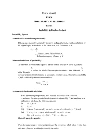 Course Material
I MCA
PROBABILITY AND STATISTICS
UNIT I
Probability & Random Variable
Probability Spaces:
Mathematical definition of probability:
If there are n exhaustive, mutually exclusive and equally likely events, probability of
the happening of A is defined as the ration m/n, m is favourable to A.
( )
m
P A
n
=
Number cases favourable to A
Exhaustive number of cases in S
=
Statistical definition of probability:
Let a random experiment be repeated n times and let an event A occur nA out of n
trials. The ratio
A
n
n called the relative frequency of the event A. As n increases,
A
n
n
shows a tendency to stabilize and to approach a constant value. This value, denoted by
P(A) is called the probability of the event A.
lim
( ) A
n
P A
n n
=
→ 
Axiomatic definition of Probability:
Let S be the sample space and A be an event associated with a random
experiment. Then the probability of the event A, denoted by P(A), is defined as a
real number satisfying the following axioms,
(i) 0 ( ) 1
P A
 
(ii) P(S)=1
(iii) If A and B are mutually exclusive events, ( ) ( ) ( )
P AUB P A P B
= + and
(iv) If 1 2
, ,...., ,....
n
A A A are a set of mutually exclusive events,
1 2 1 2
( .... ....) ( ) ( ) .... ( )....
n n
P A A A P A P A P A
   = + + +
Mutually exclusive events:.
When the occurrence of one event procludes the occurrence of all other events, then
such a set of events is said to be mutually exclusive.
 