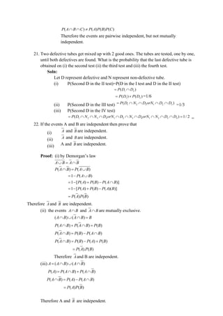 ( ) ( ) ( ) ( )
P A B C P A P B P C
  
Therefore the events are pairwise independent, but not mutually
independent.
21. Two defective tubes get mixed up with 2 good ones. The tubes are tested, one by one,
until both defectives are found. What is the probability that the last defective tube is
obtained on (i) the second test (ii) the third test and (iii) the fourth test.
Soln:
Let D represent defective and N represent non-defective tube.
(i) P(Second D in the II test)=P(D in the I test and D in the II test)
1 2
( )
P D D
= 
1 2
( ) ( )
P D P D
=  =1/6
(ii) P(Second D in the III test) 1 2 3 1 2 3
( )
P D N D orN D D
=     =1/3
(iii) P(Second D in the IV test)
1 2 3 4 1 2 3 4 1 2 3 4
( ) 1/ 2
P D N N D orN D N D orN N D D
=          = =
22. If the events A and B are independent then prove that
(i) A and B are independent.
(ii) A and B are independent.
(iii) A and B are independent.
Proof: (i) by Demorgan’s law
A B A B
 = 
( ) ( )
P A B P A B
 = 
1 ( )
P A B
= − 
1 [ ( ) ( ) ( )]
P A P B P A B
= − + − 
1 [ ( ) ( ) ( )( )]
P A P B P A B
= − + −
( ) ( )
P A P B
=
Therefore A and B are independent.
(ii) the events A B
 and A B
 are mutually exclusive.
( ) ( )
A B A B B
   =
( ) ( ) ( )
P A B P A B P B
 +  =
( ) ( ) ( )
P A B P B P A B
 = − 
( ) ( ) ( ) ( )
P A B P B P A P B
 = − +
( ). ( )
P A P B
=
Therefore A and B are independent.
(iii) ( ) ( )
A A B A B
=   
( ) ( ) ( )
P A P A B P A B
=  + 
( ) ( ) ( )
P A B P A P A B
 = − 
( ) ( )
P A P B
=
Therefore A and B are independent.
 