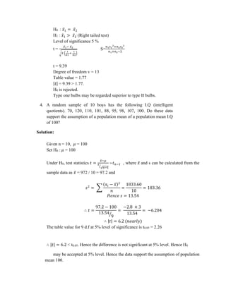 H0 : 𝑥̅1 = 𝑥̅2
H1 : 𝑥̅1 > 𝑥̅2 (Right tailed test)
Level of significance 5 %
t =
𝑥̅1− 𝑥̅2
√𝑆 (
1
n1
+
1
n2
)
S=
𝑛1𝑠1
2+𝑛2𝑠2
2
𝑛1+𝑛2−2
t = 9.39
Degree of freedom v = 13
Table value = 1.77
|𝑡| = 9.39 > 1.77.
H0 is rejected.
Type one bulbs may be regarded superior to type II bulbs.
4. A random sample of 10 boys has the following I.Q (intelligent
quotients). 70, 120, 110, 101, 88, 95, 98, 107, 100. Do these data
support the assumption of a population mean of a population mean I.Q
of 100?
Solution:
Given n = 10, 𝜇 = 100
Set H0 : 𝜇 = 100
Under H0, test statistics 𝑡 =
𝑥̅−𝜇
𝑠
√𝑛−1
⁄
~𝑡𝑛−1 , where 𝑥̅ and s can be calculated from the
sample data as 𝑥̅ = 972 / 10 = 97.2 and
𝑠2
= ∑
(𝑥𝑖 − 𝑥̅)2
𝑛
=
1833.60
10
= 183.36
𝐻𝑒𝑛𝑐𝑒 𝑠 = 13.54
∴ 𝑡 =
97.2 − 100
13.54
9
⁄
=
−2.8 × 3
13.54
= −6.204
∴ |𝑡| = 6.2 (𝑛𝑒𝑎𝑟𝑙𝑦)
The table value for 9 d.f at 5% level of significance is t0.05 = 2.26
∴ |𝑡| = 6.2 < t0.05. Hence the difference is not significant at 5% level. Hence H0
may be accepted at 5% level. Hence the data support the assumption of population
mean 100.
 
