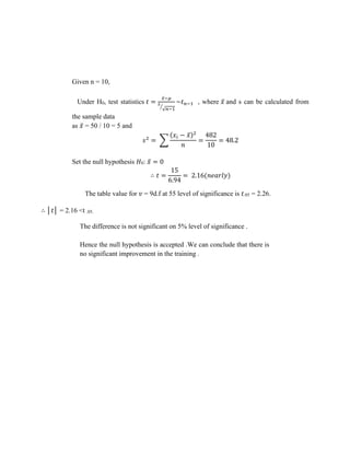 Given n = 10,
Under H0, test statistics 𝑡 =
𝑥̅−𝜇
𝑠
√𝑛−1
⁄
~𝑡𝑛−1 , where 𝑥̅ and s can be calculated from
the sample data
as 𝑥̅ = 50 / 10 = 5 and
𝑠2
= ∑
(𝑥𝑖 − 𝑥̅)2
𝑛
=
482
10
= 48.2
Set the null hypothesis 𝐻0: 𝑥̅ = 0
∴ 𝑡 =
15
6.94
= 2.16(𝑛𝑒𝑎𝑟𝑙𝑦)
The table value for 𝑣 = 9d.f at 55 level of significance is 𝑡.05 = 2.26.
∴ │𝑡│ = 2.16 <t .05.
The difference is not significant on 5% level of significance .
Hence the null hypothesis is accepted .We can conclude that there is
no significant improvement in the training .
 