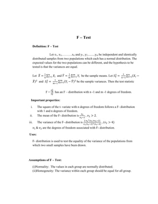 F – Test
Definition: F – Test
Let x1, x2,……….xn and y1, y2,.........ym be independent and identically
distributed samples from two populations which each has a normal distribution. The
expected values for the two populations can be different, and the hypothesis to be
tested is that the variances are equal.
Let 𝑋
̅ =
1
𝑛
∑ 𝑋𝑖
𝑛
𝑖=1 and 𝑌
̅ =
1
𝑚
∑ 𝑌𝑖
𝑚
𝑖=1 be the sample means. Let 𝑆𝑋
2
=
1
𝑛−1
∑ (𝑋𝑖 −
𝑛
𝑖=1
𝑋
̅)2
and 𝑆𝑌
2
=
1
𝑚−1
∑ (𝑌𝑖 − 𝑌
̅)2
𝑚
𝑖=1 be the sample variances. Then the test statistic
F =
𝑆𝑋
2
𝑆𝑌
2 has an F – distribution with n -1 and m -1 degrees of freedom.
Important properties:
i. The square of the t- variate with n degrees of freedom follows a F- distribution
with 1 and n degrees of freedom.
ii. The mean of the F- distribution is
𝑣2
𝑣2−2
, 𝑣2 > 2.
iii. The variance of the F- distribution is
2 𝑣2
2(𝑣1+𝑣2−2)
𝑣1(𝑣2−2)2(𝑣2−4)
, (𝑣2 > 4)
𝑣1 & 𝑣2 are the degrees of freedom associated with F- distribution.
Uses:
F- distribution is used to test the equality of the variance of the populations from
which two small samples have been drawn.
Assumptions of F – Test:
(i)Normality: The values in each group are normally distributed.
(ii)Homogeneity: The variance within each group should be equal for all group.
 