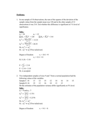 Problems:
1. In one sample of 10 observations, the sum of the squares of the deviation of the
sample values from the sample mean was 120 and in the other sample of 12
observations it was 314. Test whether this difference is significant at 5 % level of
significance.
Soln :
n1 = 10 n2 = 12
∑(𝑋1 − 𝑋1
̅̅̅)2
= 120 ∑(𝑋2 − 𝑋2
̅̅̅)2
= 314
𝑆1
2
=
∑(𝑋1−𝑋1
̅̅̅̅)2
𝑛1−1
= 13.33
𝑆2
2
=
∑(𝑋2−𝑋2
̅̅̅̅)2
𝑛2−1
= 28.55
H0: 𝜎1
2
= 𝜎2
2
H1 : 𝜎1
2
≠ 𝜎2
2
(Two tailed test)
Degree of freedom v1 = 10-1 =9
v2 = 12-1 =11
F( 11,9) = 3.10
F =
𝑠1
2
𝑠2
2 = 2.14
F = 2.14 < 3.10
H0 is accepted.
2. Two independent samples of sizes 9 and 7 from a normal population had the
following values of the variables
Sample I : 18 13 12 15 12 14 16 14 15
Sample II :16 19 13 16 18 13 15
Do the estimates of the population variance differ significantly at 5% level.
Soln :
n1 = 9 and n2 = 7
𝑆1
2
=
𝑛1𝑠1
2
𝑛1−1
= 3.751
𝑆2
2
=
𝑛2𝑠2
2
𝑛2−1
= 5.2376
H0: 𝜎1
2
= 𝜎2
2
H1 : 𝜎1
2
≠ 𝜎2
2
(Two tailed test)
Degree of freedom v1 = 9-1 = 8
 