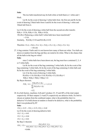 Soln:
The two balls transferred may be both white or both black or 1 white and 1
black.
Let B1 be the event of drawing 2 white balls from the first urn and B2 be the
event of drawing 2 black balls from it and B3 be the event of drawing 1 white and
1black ball from it.
Let A be the event of drawing a white ball from the second urn after transfer.
P(B1)= 15/26, P(B2)=1/26, P(B3)=10/26,
P(A/B1)=P(drawing a white ball/2 white balls have been transferred)’’
= 5/10.
Similarly, P(A/B2)=3/10 and P(A/B3)=4/10
Therefore 1 1 2 2 3 3
( ) ( ) ( / ) ( ) ( / ) ( ) ( / )
P A P B P A B P B P A B P B P A B
=  +  + 
= 59/130
27. A bag contains 5 balls and it is not known how many of them are white. Two balls are
drawn at random from the bag and they are noted to be white. What is the chance that
all the balls in the bag are white?
Soln:
since 2 white balls have been drawn out, the bag must have contained 2, 3, 4
or 5 white balls.
Let B1 be the event of the bag containing 2 white balls, B2 be the event of the
bag containing 3 white balls, B3 be the event of the bag containing 4 white balls and
B4 be the event of the bag containing 5 white balls.
Let A be the event of drawing 2 white balls.
P(A/B1)=1/10; P(A/B2)=3/10; P(A/B3)=3/5; P(A/B4)=1
P(B1)= P(B2)= P(B3)= P(B4)=1/4
By Bayes theorem,
4 4
4 4
1
( ) ( / )
( / ) , 1,2,3,4
( ) ( / )
i i
i
P B P A B
P B A i
P B P A B
=
= =

=1/2.
28. In a bolt factory, machines A,B and C produce 25, 35 and 40% of the total output
respectively. Of their outputs 5, 4 and 2% respectively are defective bolts. If a bolt is
chosen at random from the combined output, what is the probability that it is
defective? If a bold chosen at random is found to be defective, what is the probability
that it was produced by B?
Soln:
1
( ) 0.25
P E = ; 2
( ) 0.35
P E = ; 3
( ) 0.40
P E =
Let X be the event of drawing defective bolt.
1
( / ) 0.05
P X E =
2
( / ) 0.04
P X E =
3
( / ) 0.02
P X E =
By Baye’s theorem
2 2
2
1 1 2 2 3 3
( ) ( / )
( / )
( ) ( / ) ( ) ( / ) ( ) ( / )
P E P X E
P E X
P E P X E P E P X E P E P X E
=
+ +
=0.406.
 