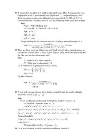 31. A certain firm has plant A, B and C producing IC chips. Plant A produces twice the
output from B and B produces twice the output from C. The probability of a non-
defective product produced by A,B and C are respectively 0.85, 0.75 and 0.95. A
customer receives a defective product. Find the probability that it came from plant B.
Soln:
P(A)=1; P(B)=0.5; P(C)=0.25
P(E/A)=0.85 ; P(E/B)=0.75 ; P(E/C)=0.95
( / ) 0.15
P E A =
( / ) 0.25
P E B =
( / ) 0.05
P E C =
The probability that the customer receives a defective product from plant B is
( ) ( / )
( / )
( ) ( / ) ( ) ( / ) ( ) ( / )
P B P E B
P B E
P A P E A P B P E B P C P E C
=
+ +
=0.4348
32. There are 3 true coins and 1 false coin with ‘head’ on both sides. A coin is chosen at
random and tossed 4 times. If ‘head’ occurs all the 4 times, what is the probability that
the false coin has been chosen and used?
Soln:
P(T)=P(the coin is a true coin)=3/4
P(F)=P(the coin is a false coin)=1/4
Let A be the event of getting all heads in 4 tosses.
1 1 1 1 1
( / )
2 2 2 2 16
P A T =    =
( / ) 1
P A F =
By Baye’ theorem,
( ) ( / )
( / )
( ) ( / ) ( ) ( / )
P F P A F
P F A
P F P A F P T P A T

=
 + 
= 16/19
33. A coin with is tossed n times. Show that the probability that the number of heads
obtained is even is 0.5 1 ( )n
q p
 
+ −
  .
Soln:
P(even no.of heads are obtained)=P(0 head or 2 head or 4 head or …)
=P(0 head or 2 head or 4 heads or …)
0 2 2 4 4
0 2 4 ...
n n n
nC q p nC q p nC q p
− −
= + + + --------(1)
( ) 0 1 1 2 2 3 3 4 4
0 1 2 3 4 ...
n n n n n n
q p nC q p nC q p nC q p nC q p nC q p
− − − −
+ = + + + + + -------(2)
( ) 0 1 1 2 2 3 3 4 4
0 1 2 3 4 ...
n n n n n n
q p nC q p nC q p nC q p nC q p nC q p
− − − −
− = − + − + + -------(3)
Adding (2) and (3),
1+( )
n
q p
− = 0 2 2 4 4
0 2 4
2[ ...]
n n n
nC q p nC q p nC q p
− −
= + + + --------(4)
Using (4) in (1),
The required probability =0.5 1 ( )n
q p
 
+ −
 
34. Let X be a discrete RV whose cumulative distribution function is
 