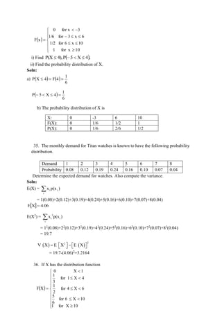 ( )












−
−

=
10
for x
1
10
x
6
for
1/2
6
x
3
for
1/6
3
for x
0
x
F
i) Find ( ),
4
X
5
P
4),
P(X 

−

ii) Find the probability distribution of X.
Soln:
a) ( ) ( )
6
1
4
F
4
X
P =
=

( )
6
1
4
X
5
P =


−
b) The probability distribution of X is
X: 0 -3 6 10
F(X): 0 1/6 1/2 1
P(X): 0 1/6 2/6 1/2
35. The monthly demand for Titan watches is known to have the following probability
distribution.
Demand 1 2 3 4 5 6 7 8
Probability 0.08 0.12 0.19 0.24 0.16 0.10 0.07 0.04
Determine the expected demand for watches. Also compute the variance.
Soln:
E(X) = 
i
i
i )
p(x
x
= 1(0.08)+2(0.12)+3(0.19)+4(0.24)+5(0.16)+6(0.10)+7(0.07)+8(0.04)
  4.06
X
E =
E(X2
) = 2
i i
i
x p(x )

= 12
(0.08)+22
(0.12)+32
(0.19)+42
(0.24)+52
(0.16)+62
(0.10)+72
(0.07)+82
(0.04)
= 19.7
( ) ( )
2
2
V X E X E X
   
= −  
 
= 19.7-(4.06)2
=3.2164
36. If X has the distribution function
( )



















=
10
X
for
1
10
X
6
for
6
5
6
X
4
for
2
1
4
X
1
for
3
1
1
X
0
X
F
 