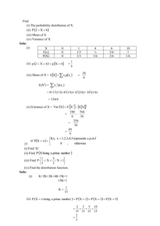 Find
(i) The probability distribution of X.
(ii) ( )
6
X
2
P 

(iii) Mean of X
(iv) Variance of X
Soln:
(i)
(ii) ( )
6
X
2
p 
  
4
X
p =
=
6
1
=
(iii) Mean of X =   ( )

= i
i x
p
x
X
E
6
28
=
E(X2
) = 2
i i
i
x p(x )

= 0+12
(1/3)+42
(1/6)+ 62
(2/6)+ 102
(1/6)
= 154/6
(iv)Variance of X = ( )    
 2
2
X
E
X
E
X
Var −
=
190 784
6 36
= −
356
36
=
9
89
=
37.
If ( )


 =
=
=
otherwise
,
0
p.m.f
a
represents
1,2,3,4,5
x
Kx,
x
X
P
(i) Find ‘K’
(ii) Find ( )
number
prime
a
being
X
P
(iii) Find








 1
X
/
2
5
X
2
1
P
(iv) Find the distribution function.
Soln:
(i) K+2K+3K+4K+5K=1
15K=1
15
1
K =
(ii) ( )
number
prime
a
being
x
X
P = ( ) ( ) ( )
5
X
P
3
X
P
2
X
P =
+
=
+
=
=
2 3 5 10
15 15 15 15
2
3
= + + =
=
X 0 1 4 6 10
F[x] 0 1/3 ½ 5/6 1
P(X) 0 1/3 1/6 2/6 1/6
 