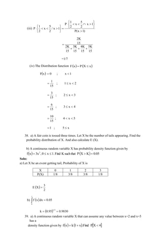 (iii)
1 5
P x x 1
1 5 2 2
P x / x 1
2 2 P(x 1)
 
   
 
   
   =
 

 
2K
15
2K 3K 4K 5K
15 15 15 15
=
+ + +
=1/7
(iv) The Distribution function ( ) ( )
x
X
P
x
F 
=
( ) 1
x
;
0
x
F 
=
2
x
1
;
15
1


=
3
x
2
;
15
3


=
4
x
3
;
15
6


=
5
x
4
;
15
10


=
x
5
;
1 
=
38. a) A fair coin is tossed three times. Let X be the number of tails appearing. Find the
probability distribution of X. And also calculate E (X).
b) A continuous random variable X has probability density function given by
( ) ( ) 0.05
K
X
P
such that
K
Find
1.
x
0
,
3x
x
f 2
=



=
Soln:
a) Let X be an event getting tail, Probability of X is
X 0 1 2 3
P(X) 1/8 3/8 3/8 1/8
( )
2
3
X
E =
b) ( )
 =
1
k
0.05
dx
x
f
( ) 0.9830
0.95
k
1/3
=
=
39. a) A continuous random variable X that can assume any value between x=2 and x=5
has a
density function given by ( ) ( )  
4
X
P
Find
.
x
1
k
x
f 
+
=
 
