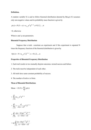 Definition.
A random variable X is said to follow binomial distribution denoted by B(n,p) if it assumes
only non-negative values and its probability mass function is given by
x
n
x
c q
p
n
x
X
P
x
p x
−
=
=
= )
(
)
( ,x=0,1,2,…,n
=0, otherwise
Where n and p are parameters.
Binomial Frequency Distribution
Suppose that n trails constitute an experiment and if this experiment is repeated N
times the frequency function of the binomial distribution is given by
n
0,1,2,...,
x
,
)
( =

= −x
n
x
c q
p
n
N
x
Np x
Properties of Binomial Frequency Distribution
1. Each trail results in two mutually disjoint outcomes, termed success and failure.
2. The trails must be independent of each other.
3. All trails have same constant probability of success.
4. The number of trails n is finite.
Mean of Binomial Distributions
Mean = 
=
x
x
xp
X
E )
(
)
(
x
n
x
n
x
c q
p
xn x
−
=

=
0
x
n
x
n
x
q
p
x
n
x
n
x −
=
 −

=
0
)!
(
!
!

=
−
−
−
−
−
=
n
x
x
n
x
x
n
x
q
pp
n
n
0
1
)!
(
)!
1
(
)!
1
(

=
−
−
−
−
−
=
n
x
x
n
x
x
n
x
q
p
n
np
1
1
)!
(
)!
1
(
)!
1
(
 