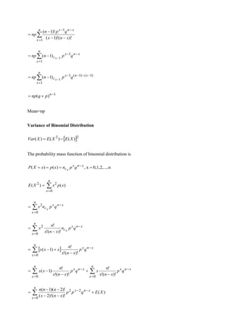 
=
−
−
−
−
−
=
n
x
x
n
x
x
n
x
q
p
n
np
1
1
)!
(
)!
1
(
)!
1
(

=
−
−
−
−
=
n
x
x
n
x
c q
p
n
np x
1
1
1
)
1
(

=
−
−
−
−
−
−
=
n
x
x
n
x
c q
p
n
np x
1
)
1
(
)
1
(
1
1
)
1
(
1
)
( −
+
= n
p
q
np
Mean=np
Variance of Binomial Distribution
 2
2
)
(
)
(
)
( X
E
X
E
X
Var −
=
The probability mass function of binomial distribution is
n
0,1,2,...,
x
,
)
(
)
( =
=
=
= −x
n
x
c q
p
n
x
p
x
X
P x

=
=
n
x
x
p
x
X
E
0
2
2
)
(
)
(

=
−
=
n
x
x
n
x
c q
p
n
x x
0
2

=
−
−
=
n
x
x
n
x
c q
p
n
x
n
x
n
x x
0
2
)!
(
!
!
 

=
−
−
+
−
=
n
x
x
n
x
q
p
x
n
x
n
x
x
x
0
)!
(
!
!
)
1
(
 
= =
−
−
−
+
−
−
=
n
x
n
x
x
n
x
x
n
x
q
p
x
n
x
n
x
q
p
x
n
x
n
x
x
0 0
)!
(
!
!
)!
(
!
!
)
1
(

=
−
−
+
−
−
−
−
=
n
x
x
n
x
X
E
q
p
p
x
n
x
n
n
n
0
2
2
)
(
)!
(
)!
2
(
)!
2
)(
1
(
 