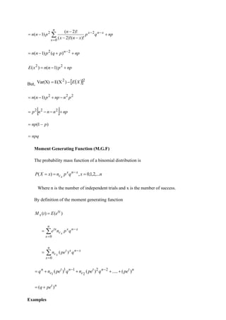 
=
−
−
+
−
−
−
−
=
n
x
x
n
x
np
q
p
x
n
x
n
p
n
n
0
2
2
)!
(
)!
2
(
)!
2
(
)
1
(
np
p
q
p
n
n n
+
+
−
= −2
2
)
(
)
1
(
np
p
n
n
x
E +
−
= 2
2
)
1
(
)
(
But, ( )
 2
2
)
E(X
Var(X) X
E
−
=
2
2
2
)
1
( p
n
np
p
n
n −
+
−
=
  np
n
n
n
p +
−
−
= 2
2
2
)
1
( p
np −
=
npq
=
Moment Generating Function (M.G.F)
The probability mass function of a binomial distribution is
n
x
q
p
n
x
X
P x
n
x
cx
,...
2
,
1
,
0
,
)
( =
=
= −
Where n is the number of independent trials and x is the number of success.
By definition of the moment generating function
)
(
)
( tx
x e
E
t
M =

=
−
=
n
x
x
n
x
c
tx
q
p
n
e x
0

=
−
=
n
x
x
n
x
t
c q
pe
n x
0
)
(
n
t
n
t
c
n
t
c
n
pe
q
pe
n
q
pe
n
q )
(
.....
)
(
)
( 2
2
1
1
2
1
+
+
+
+
= −
−
n
t
pe
q )
( +
=
Examples
 