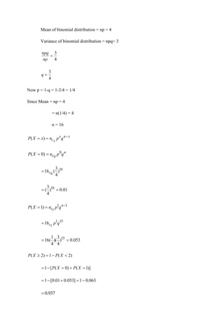 Mean of binomial distribution = np = 4
Variance of binomial distribution = npq= 3
4
3
=
np
npq
4
3
=
q
Now p = 1-q = 1-3/4 = 1/4
Since Mean = np = 4
= n(1/4) = 4
n = 16
x
n
x
c q
p
n
x
X
P x
−
=
= )
(
n
c q
p
n
X
P 0
0
)
0
( =
=
16
)
4
3
(
16 0
c
=
01
.
0
)
4
3
( 16
=
=
1
1
1
)
1
( −
=
= n
c q
p
n
X
P
15
1
1
16 q
p
c
=
053
.
0
)
4
3
)(
4
1
(
16 15
=
=
)
2
(
1
)
2
( 
−
=
 X
P
X
P
)]
1
(
)
0
(
[
1 =
+
=
−
= X
P
X
P
063
.
0
1
]
053
.
0
01
.
0
[
1 −
=
+
−
=
937
.
0
=
 
