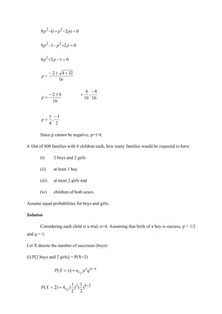 0
)
2
1
(
9 2
2
=
−
+
− p
p
p
0
2
1
9 2
2
=
+
−
− p
p
p
0
1
2
8 2
=
−
+ p
p
16
32
4
2 +

−
=
p
16
6
2 
−
=
p 16
8
,
16
4 −
=
2
1
,
4
1 −
=
p
Since p cannot be negative, p=1/4.
4. Out of 800 families with 4 children each, how many families would be expected to have
(i) 2 boys and 2 girls
(ii) at least 1 boy
(iii) at most 2 girls and
(iv) children of both sexes.
Assume equal probabilities for boys and girls.
Solution
Considering each child is a trial, n=4. Assuming that birth of a boy is success, p = 1/2
and q = ½
Let X denote the number of successes (boys)
(i) P[2 boys and 2 girls] = P(X=2)
x
n
x
c q
p
n
x
X
P x
−
=
= )
(
2
4
2
)
2
1
(
)
2
1
(
4
)
2
( 2
−
=
= c
X
P
 