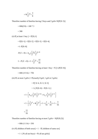 8
3
)
2
1
(
6 4
=
=
Therefore number of families having 2 boys and 2 girls=N[P(X=2)]
= 800(3/8) = 100 * 3
= 300
(ii) P[ at least 1 boy ] = P[X≥1]
= P[X=1] + P[X=2] + P[X=3] + P[X=4]
=1- P[X=0]
0
4
0
)
2
1
(
)
2
1
(
4
)
0
( 0
−
=
= c
X
P
16
15
)
2
1
(
1
)
0
(
1 4
=
−
=
=
− X
P
Therefore number of families having at least 1 boy = N [1-(P(X=0)]
= 800 (15/16) = 750
(iii) P( at most 2 girls )= P(exactly 0 girl, 1 girl or 2 girls)
= P[ X=4, X=3, X=2]
= 1-[ P(X=0) + P(X=1) ]






+
−
= −
− 1
4
1
0
4
0
)
2
1
(
)
2
1
(
4
)
2
1
(
)
2
1
(
4
1 1
0 c
c
16
5
1
)
16
4
16
1
(
1
)
2
1
(
4
)
2
1
(
1 4
4
−
=
+
−
=






+
−
=
16
11
=
Therefore number of families having at most 2 girls = N[P(X≥2)]
= 800 (11/16) = 550
(iv) P[ children of both sexes] = 1 – P[ children of same sex]
= 1 –[ P( all are boys) + P( all are girls)]
 