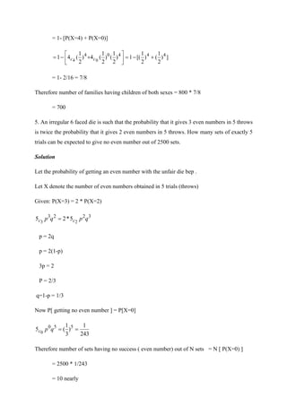 = 1- [P(X=4) + P(X=0)]
]
)
2
1
(
)
2
1
[(
1
)
2
1
(
)
2
1
(
4
)
2
1
(
4
1 4
4
4
0
4
0
4
+
−
=






+
−
= c
c
= 1- 2/16 = 7/8
Therefore number of families having children of both sexes = 800 * 7/8
= 700
5. An irregular 6 faced die is such that the probability that it gives 3 even numbers in 5 throws
is twice the probability that it gives 2 even numbers in 5 throws. How many sets of exactly 5
trials can be expected to give no even number out of 2500 sets.
Solution
Let the probability of getting an even number with the unfair die bep .
Let X denote the number of even numbers obtained in 5 trials (throws)
Given: P(X=3) = 2 * P(X=2)
3
2
2
3
2
3
5
*
2
5 q
p
q
p c
c =
p = 2q
p = 2(1-p)
3p = 2
P = 2/3
q=1-p = 1/3
Now P[ getting no even number ] = P[X=0]
243
1
)
3
1
(
5 5
5
0
0
=
=
q
p
c
Therefore number of sets having no success ( even number) out of N sets = N [ P(X=0) ]
= 2500 * 1/243
= 10 nearly
 