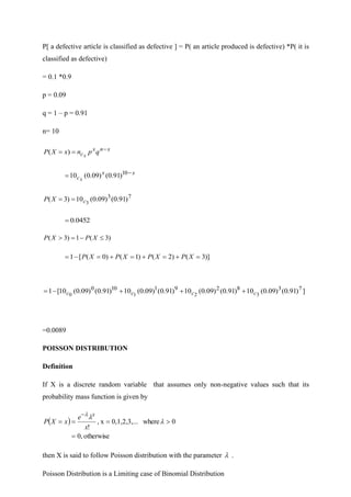 P[ a defective article is classified as defective ] = P( an article produced is defective) *P( it is
classified as defective)
= 0.1 *0.9
p = 0.09
q = 1 – p = 0.91
n= 10
x
n
x
c q
p
n
x
X
P x
−
=
= )
(
x
x
cx
−
= 10
)
91
.
0
(
)
09
.
0
(
10
7
3
)
91
.
0
(
)
09
.
0
(
10
)
3
( 3
c
X
P =
=
0452
.
0
=
)
3
(
1
)
3
( 
−
=
 X
P
X
P
)]
3
(
)
2
(
)
1
(
)
0
(
[
1 =
+
=
+
=
+
=
−
= X
P
X
P
X
P
X
P
]
)
91
.
0
(
)
09
.
0
(
10
)
91
.
0
(
)
09
.
0
(
10
)
91
.
0
(
)
09
.
0
(
10
)
91
.
0
(
)
09
.
0
(
10
[
1 7
3
8
2
9
1
10
0
3
2
1
0 c
c
c
c +
+
+
−
=
=0.0089
POISSON DISTRIBUTION
Definition
If X is a discrete random variable that assumes only non-negative values such that its
probability mass function is given by
( )
otherwise
,
0
0
where
.
0,1,2,3,..
x
,
!
=

=
=
=
−



x
e
x
X
P
x
then X is said to follow Poisson distribution with the parameter  .
Poisson Distribution is a Limiting case of Binomial Distribution
 