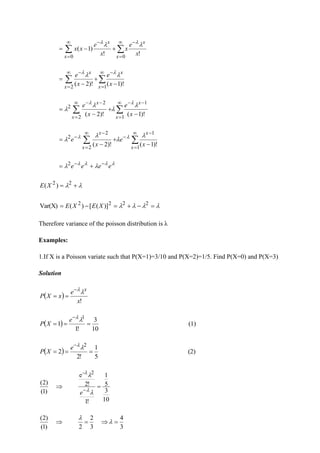 !
!
)
1
(
0
0
x
e
x
x
e
x
x
x
x
x
x

 
 −

=

=
−

 +
−
=



=
−

=
−
−
+
−
=
1
2
)!
1
(
)!
2
( x
x
x
x
x
e
x
e 
 




=
−
−

=
−
−
−
+
−
=
1
1
2
2
2
)!
1
(
)!
2
( x
x
x
x
x
e
x
e 








=
−
−

=
−
−
−
+
−
=
1
1
2
2
2
)!
1
(
)!
2
( x
x
x
x
x
e
x
e



 






 e
e
e
e −
−
+
= 2

 +
= 2
2
)
(X
E



 =
−
+
=
−
= 2
2
2
2
)]
(
[
)
(
Var(X) X
E
X
E
Therefore variance of the poisson distribution is λ
Examples:
1.If X is a Poisson variate such that P(X=1)=3/10 and P(X=2)=1/5. Find P(X=0) and P(X=3)
Solution
( )
!
x
e
x
X
P
x


−
=
=
( ) (1)
10
3
!
1
1
1
=
=
=
−


e
X
P
( ) (2)
5
1
!
2
2
2
=
=
=
−


e
X
P
10
3
5
1
!
1
!
2
e
)
1
(
)
2
(
2
-
=

−




e
3
4
3
2
2
)
1
(
)
2
(
=

=
 

 