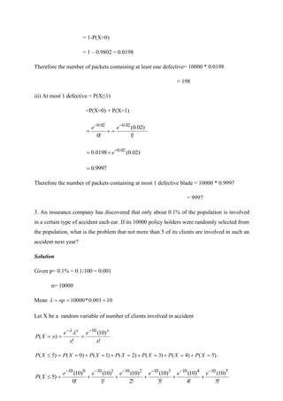 = 1-P(X=0)
= 1 – 0.9802 = 0.0198
Therefore the number of packets containing at least one defective= 10000 * 0.0198
= 198
iii) At most 1 defective = P(X≤1)
=P(X=0) + P(X=1)
!
1
)
02
.
0
(
!
0
02
.
0
02
.
0 −
−
=
+
=
e
e
)
02
.
0
(
0198
.
0 02
.
0
−
+
= e
9997
.
0
=
Therefore the number of packets containing at most 1 defective blade = 10000 * 0.9997
= 9997
3. An insurance company has discovered that only about 0.1% of the population is involved
in a certain type of accident each ear. If its 10000 policy holders were randomly selected from
the population, what is the problem that not more than 5 of its clients are involved in such an
accident next year?
Solution
Given p= 0.1% = 0.1/100 = 0.001
n= 10000
Mean 10
001
.
0
*
10000 =
=
= np

Let X be a random variable of number of clients involved in accident
!
)
10
(
!
)
(
10
x
e
x
e
x
X
P
x
x −
−
=
=
=


)
5
(
)
4
(
)
3
(
)
2
(
)
1
(
)
0
(
)
5
( =
+
=
+
=
+
=
+
=
+
=
=
 X
P
X
P
X
P
X
P
X
P
X
P
X
P
!
5
)
10
(
!
4
)
10
(
!
3
)
10
(
!
2
)
10
(
!
1
)
10
(
!
0
)
10
(
)
5
(
5
10
4
10
3
10
2
10
1
10
0
10 −
−
−
−
−
−
+
+
+
+
+
=

e
e
e
e
e
e
X
P
 