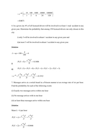 





+
+
+
+
+
= −
120
100000
24
10000
6
1000
2
100
1
10
1
10
e
0671
.
0
=
4. In a given city 4% of all licenced drivers will be involved in at least 1 road accident in any
given year. Determine the probability that among 150 licenced drivers ran only chosen in this
city
i) only 5 will be involved in atleast 1 accident in any given year and
ii)at most 3 will be involved in atleast 1 accident in any given year.
Solution
6
100
4
100 =

=
= np

i)
1606
.
0
!
5
6
)
5
(
5
6
=
=
=
−
e
X
P
ii) )
3
(
)
2
(
)
1
(
)
0
(
)
3
( =
+
=
+
=
+
=
=
 X
P
X
P
X
P
X
P
X
P
1512
.
0
31
6
!
2
6
!
1
6 3
6
2
6
6
6
=
+
+
+
=
−
−
−
− e
e
e
e
7. Messages arrive at a switch board in a Poisson manner at an average rate of six per hour.
Find the probability for each of the following events
(i) Exactly two messages arrive within one hour
(ii) No message arrives with in one hour
(iii) at least three messages arrive within one hour
Solution
Mean λ = 6 per hour
!
6
!
)
(
6
x
e
x
e
x
X
P
x
x −
−
=
=
=


0446
.
0
!
2
6
)
2
(
2
6
=
=
=
−
e
X
P
 