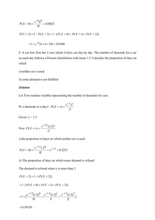 0025
.
0
!
0
6
)
0
(
0
6
=
=
=
−
e
X
P
)]
2
(
)
1
(
)
0
(
[
1
)
3
(
1
)
3
( =
+
=
+
=
−
=

−
=
 X
P
X
P
X
P
X
P
X
P
9380
.
0
)
18
6
1
(
1 6
=
+
+
−
= −
e
8. A car hire firm has 2 cars which it hires out day by day. The number of demands for a car
on each day follows a Poisson distribution with mean 1.5. Calculate the proportion of days on
which
i) neither car is used
ii) some demand is not fulfilled
Solution
Let X be random variable representing the number of demands for cars:
P( x demands in a day)=
!
)
(
x
e
x
X
P
x


−
=
=
Given: λ = 1.5
Now
!
)
5
.
1
(
)
(
5
.
1
x
e
x
X
P
x
−
=
=
i) the proportion of days on which neither car is used
2231
.
0
!
0
5
.
1
)
0
( 5
.
1
0
5
.
1
=
=
=
= −
−
e
e
X
P
ii) The proportion of days on which some demand is refused
The demand is refused when x is more than 2
)]
2
(
[
1
)
2
( 
−
=
 X
P
X
P
)]
2
(
)
1
(
)
0
(
[
1 =
+
=
+
=
−
= X
P
X
P
X
P
]
!
2
)
5
.
1
(
!
1
)
5
.
1
(
!
0
)
5
.
1
(
[
1
2
5
.
1
1
5
.
1
0
5
.
1 −
−
−
+
+
−
=
e
e
e
19126
.
0
=
 