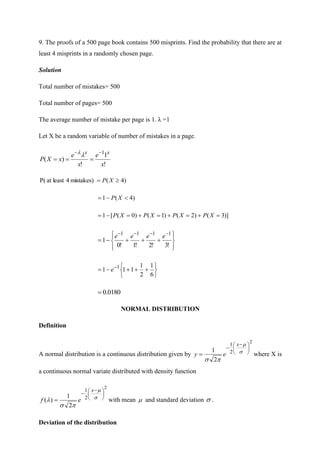 9. The proofs of a 500 page book contains 500 misprints. Find the probability that there are at
least 4 misprints in a randomly chosen page.
Solution
Total number of mistakes= 500
Total number of pages= 500
The average number of mistake per page is 1. λ =1
Let X be a random variable of number of mistakes in a page.
!
1
!
)
(
1
x
e
x
e
x
X
P
x
x −
−
=
=
=


)
4
(
mistakes)
4
least
at
P( 
= X
P
)
4
(
1 
−
= X
P
)]
3
(
)
2
(
)
1
(
)
0
(
[
1 =
+
=
+
=
+
=
−
= X
P
X
P
X
P
X
P










+
+
+
−
=
−
−
−
−
!
3
!
2
!
1
!
0
1
1
1
1
1
e
e
e
e






+
+
+
−
= −
6
1
2
1
1
1
1 1
e
0180
.
0
=
NORMAL DISTRIBUTION
Definition
A normal distribution is a continuous distribution given by
2
2
1
2
1 




 −
−
= 



x
e
y where X is
a continuous normal variate distributed with density function
2
2
1
2
1
)
(





 −
−
= 




x
e
f with mean  and standard deviation  .
Deviation of the distribution
 