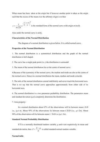 When mean has been taken at the origin but if however another point is taken as the origin
such that the excess of the mean over the arbitrary origin is m then
2
2
1
2
1 




 −
−
= 


m
x
e
y is the standard form of the normal curve with origin at (m,0).
Area under the normal curve is unity.
Characteristics of the Normal Distribution
The diagram of a normal distribution is given below. It is called normal curve.
Properties of the Normal Distribution
1. The normal distribution is a symmetrical distribution and the graph of the normal
distribution is bell shaped.
2. The curve has a single peak point (i.e.,) the distribution is unimodal
3. The mean of the normal distribution lies at the centre of normal curve.
4.Because of the symmetry of the normal curve, the median and mode are also at the centre of
the normal curve. Hence in a normal distribution the mean, median and mode coincide.
5. The tails of the normal distribution extend indefinitely and never touch the horizontal axes.
That is we say that the normal curve approaches approximately from either side of its
horizontal axes.
6. The normal distribution is a two parameter probability distribution. The parameters mean
and standard deviation (μ,σ) completely determine the distribution.
7. Area property:
In a normal distribution about 67% of the observations will lie between mean  S.D
i.e., (μ  σ). About 95% of the observations lie between mean  2S.D (i.e., μ  2σ). About
99% of the observation will lie between mean  3S.D i.e.,(μ  3σ) .
Standard Normal Probability Distribution
If X is a normally distributed random variable, μ and σ are respectively its mean and
standard deviation, then


−
=
X
Z is called standard normal random variable.
Normal table
 