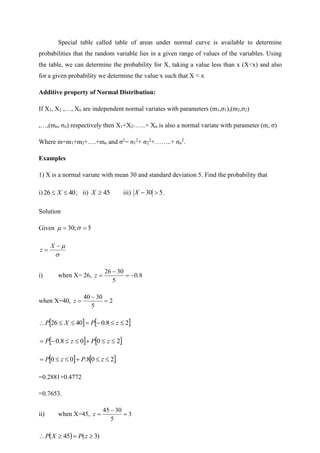 Special table called table of areas under normal curve is available to determine
probabilities that the random variable lies in a given range of values of the variables. Using
the table, we can determine the probability for X, taking a value less than x (X<x) and also
for a given probability we determine the value x such that X < x
Additive property of Normal Distribution:
If X1, X2 ,…, Xn are independent normal variates with parameters (m1,σ1),(m2,σ2)
,…,(mn, σn) respectively then X1+X2+…..+ Xn is also a normal variate with parameter (m, σ)
Where m=m1+m2+….+mn and σ2
= σ1
2
+ σ2
2
+……..+ σn
2
.
Examples
1) X is a normal variate with mean 30 and standard deviation 5. Find the probability that
i) 40
26 
 X ; ii) 45

X iii) 5
30 
−
X .
Solution
Given 5
;
30 =
= 



−
=
X
z
i) when X= 26, 8
.
0
5
30
26
−
=
−
=
z
when X=40, 2
5
30
40
=
−
=
z
   
2
8
.
0
40
26 

−
=


 z
P
X
P
   
2
0
0
8
.
0 

+


−
= z
P
z
P
   
2
0
8
.
0
0 

+


= z
P
z
P
=0.2881+0.4772
=0.7653.
ii) when X=45, 3
5
30
45
=
−
=
z
( ) )
3
(
45 
=

 z
P
X
P
 