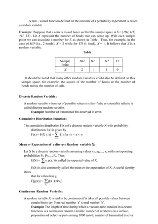 A real – valued function defined on the outcome of a probability experiment is called
a random variable.
Example :Suppose that a coin is tossed twice so that the sample space is S = {HH, HT,
TH, TT}. Let X represent the number of heads that can come up. With each sample
point we can associate a number for X as shown in Table . Thus, for example, in the
case of HH (i.e., 2 heads), X = 2 while for TH (1 head), X = 1. It follows that X is a
random variable.
Table
Sample
Point
HH HT TH TT
X 2 1 1 0
It should be noted that many other random variables could also be defined on this
sample space, for example, the square of the number of heads or the number of
heads minus the number of tails.
Discrete Random Variable :
A random variable whose set of possible values is either finite or countably infinite is
called discrete random variable.
Example: Number of transmitted bits received in error.
Cumulative Distribution Function :
The cumulative distribution F(x) of a discrete random variable X with probability
distribution f(x) is given by
F(x) = P(X  x) = 
x
t
f(t) for - < x < 
Mean or Expectation of a discrete Random variable X:
Let X be a discrete random variable assuming values x1, x2,…, xn with corresponding
probabilities P1, P2,…, Pn. Then
E(X) = 
i
i
i )
p(x
x is called the expected value of X.
E(X) is also commonly called the mean or the expectation of X. A useful identity
states
that for a function g,
E[g(x)] = 
i
x
i
i )
p(x
)
g(x
Continuous Random Variable:
A random variable X is said to be continuous if it takes all possible values between
certain limits say from real number ‘a’ to real number ‘b’.
Example: The length of time during which a vacuum tube installed in a circuit
functions is a continuous random variable, number of scratches on a surface,
proposition of defective parts among 1000 tested, number of transmitted in error.
 