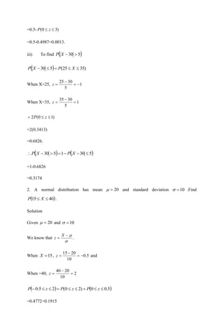 =0.5- )
3
0
( 
 z
P
=0.5-0.4987=0.0013.
iii) To find ( )
5
30 
−
X
P
( ) )
35
25
(
5
30 

=

− X
P
X
P
When X=25, 1
5
30
25
−
=
−
=
z
When X=35, 1
5
30
35
=
−
=
z
)
1
0
(
2 

= z
P
=2(0.3413)
=0.6826.
( ) ( )
5
30
1
5
30 
−
−
=

−
 X
P
X
P
=1-0.6826
=0.3174
2. A normal distribution has mean 20
=
 and standard deviation 10
=
 .Find
( )
40
15 
 X
P .
Solution
Given 20
=
 and 10
=

We know that


−
=
X
z .
When 15
=
X , 5
.
0
10
20
15
−
=
−
=
z and
When =40, 2
10
20
40
=
−
=
z
( ) ( )
5
.
0
0
)
2
0
(
2
5
.
0 

+


=


− z
P
z
P
z
P
=0.4772+0.1915
 