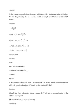 =0.6687.
3. The average seasonal rainfall in a place is 16 inches with a standard deviation of 4 inches.
What is the probability that in a year the rainfall in that place will be between 20 and 24
inches?
Solution


−
=
X
z
When X=20, 1
4
16
20
=
−
=
z
When X =24, 2
4
16
24
=
−
=
z
( ) ( )
2
1
24
20 

=


 z
P
X
P
( ) ( )
1
0
2
0 

−


= z
P
z
P
=0.4772-0.3413
=0.1359.
Note
E(aX+bY)=aE(X)+bE(Y)
Var(aX+bY)=a2
V(X)+b2
V(Y)
Var(a)=0
E(a)=a
4. X is a normal variate with mean 1 and variance 4. Y is another normal variate independent
of X with mean 2 and variance 3. What is the distribution of X+2Y?
Solution
Since X and Y are independent normal variates, X+2Y will also be a normal variate by the
additive property and
Mean of X+2Y= E(X+2Y)=E(X)+2E(Y)
=1+2(2)=5
 