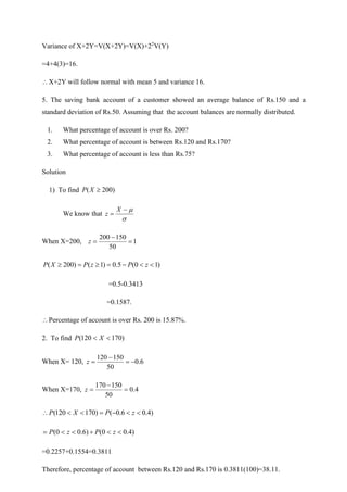 Variance of X+2Y=V(X+2Y)=V(X)+22
V(Y)
=4+4(3)=16.
X+2Y will follow normal with mean 5 and variance 16.
5. The saving bank account of a customer showed an average balance of Rs.150 and a
standard deviation of Rs.50. Assuming that the account balances are normally distributed.
1. What percentage of account is over Rs. 200?
2. What percentage of account is between Rs.120 and Rs.170?
3. What percentage of account is less than Rs.75?
Solution
1) To find )
200
( 
X
P
We know that


−
=
X
z
When X=200, 1
50
150
200
=
−
=
z
)
1
0
(
5
.
0
)
1
(
)
200
( 

−
=

=
 z
P
z
P
X
P
=0.5-0.3413
=0.1587.
Percentage of account is over Rs. 200 is 15.87%.
2. To find )
170
120
( 
 X
P
When X= 120, 6
.
0
50
150
120
−
=
−
=
z
When X=170, 4
.
0
50
150
170
=
−
=
z
)
4
.
0
6
.
0
(
)
170
120
( 

−
=


 z
P
X
P
)
4
.
0
0
(
)
6
.
0
0
( 

+


= z
P
z
P
=0.2257+0.1554=0.3811
Therefore, percentage of account between Rs.120 and Rs.170 is 0.3811(100)=38.11.
 
