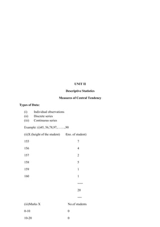 UNIT II
Descriptive Statistics
Measures of Central Tendency
Types of Data:
(i) Individual observations
(ii) Discrete series
(iii) Continuous series
Example: (i)45, 56,78,97,…….,90
(ii)X (height of the student) f(no. of student)
155 7
156 4
157 2
158 5
159 1
160 1
-----
20
----
(iii)Marks X No.of students
0-10 0
10-20 0
 