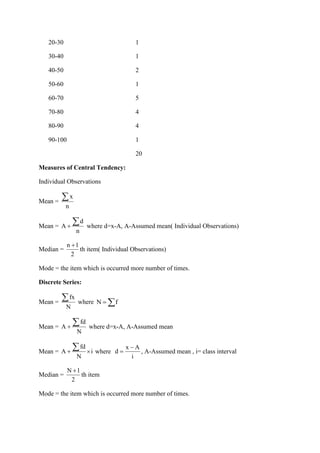 20-30 1
30-40 1
40-50 2
50-60 1
60-70 5
70-80 4
80-90 4
90-100 1
20
Measures of Central Tendency:
Individual Observations
Mean =
x
n

Mean =
d
A
n
+
 where d=x-A, A-Assumed mean( Individual Observations)
Median =
n 1
2
+
th item( Individual Observations)
Mode = the item which is occurred more number of times.
Discrete Series:
Mean =
fx
N
 where N f
= 
Mean =
fd
A
N
+
 where d=x-A, A-Assumed mean
Mean =
fd
A i
N
+ 
 where
x A
d
i
−
= , A-Assumed mean , i= class interval
Median =
N 1
2
+
th item
Mode = the item which is occurred more number of times.
 