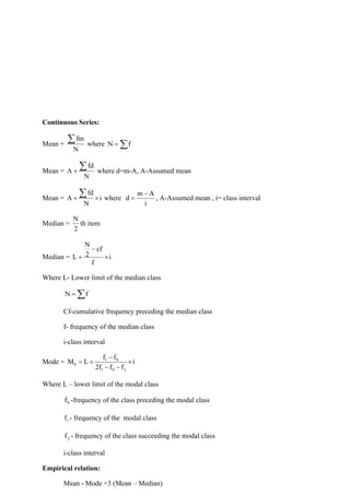 Continuous Series:
Mean =
fm
N
 where N f
= 
Mean =
fd
A
N
+
 where d=m-A, A-Assumed mean
Mean =
fd
A i
N
+ 
 where
m A
d
i
−
= , A-Assumed mean , i= class interval
Median =
N
2
th item
Median =
N
cf
2
L i
f
−
+ 
Where L- Lower limit of the median class
N f
= 
Cf-cumulative frequency preceding the median class
f- frequency of the median class
i-class interval
Mode = 1 0
0
1 0 2
f f
M L i
2f f f
−
= + 
− −
Where L – lower limit of the modal class
0
f -frequency of the class preceding the modal class
1
f - frequency of the modal class
2
f - frequency of the class succeeding the modal class
i-class interval
Empirical relation:
Mean - Mode =3 (Mean – Median)
 