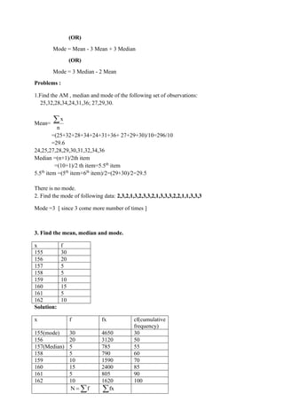 (OR)
Mode = Mean - 3 Mean + 3 Median
(OR)
Mode = 3 Median - 2 Mean
Problems :
1.Find the AM , median and mode of the following set of observations:
25,32,28,34,24,31,36; 27,29,30.
Mean=
x
n

=(25+32+28+34+24+31+36+ 27+29+30)/10=296/10
=29.6
24,25,27,28,29,30,31,32,34,36
Median =(n+1)/2th item
=(10+1)/2 th item=5.5th
item
5.5th
item =(5th
item+6th
item)/2=(29+30)/2=29.5
There is no mode.
2. Find the mode of following data: 2,3,2,1,3,2,3,3,2,1,3,3,3,2,2,1,1,3,3,3
Mode =3 [ since 3 come more number of times ]
3. Find the mean, median and mode.
x f
155 30
156 20
157 5
158 5
159 10
160 15
161 5
162 10
Solution:
x f fx cf(cumulative
frequency)
155(mode) 30 4650 30
156 20 3120 50
157(Median) 5 785 55
158 5 790 60
159 10 1590 70
160 15 2400 85
161 5 805 90
162 10 1620 100
N f
=  fx

 